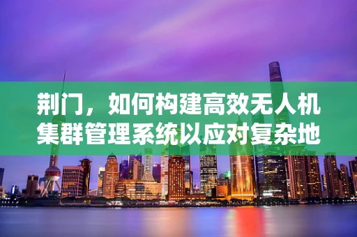 荆门，如何构建高效无人机集群管理系统以应对复杂地形挑战？