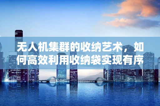 无人机集群的收纳艺术，如何高效利用收纳袋实现有序部署？