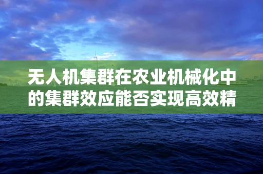 无人机集群在农业机械化中的集群效应能否实现高效精准作业？