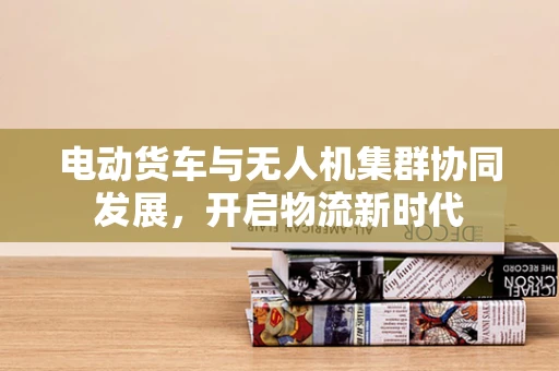 电动货车与无人机集群协同发展，开启物流新时代