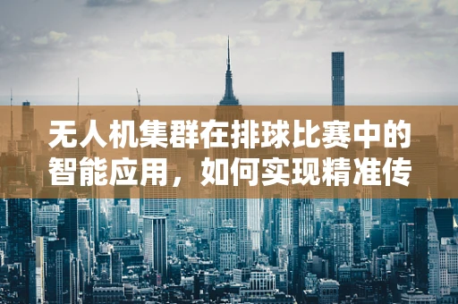 无人机集群在排球比赛中的智能应用，如何实现精准传球与战术部署？