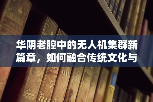 华阴老腔中的无人机集群新篇章，如何融合传统文化与现代科技？