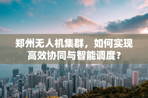 郑州无人机集群，如何实现高效协同与智能调度？