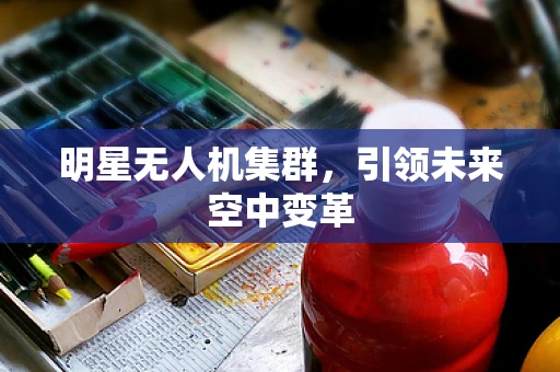 明星无人机集群，引领未来空中变革