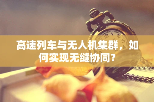 高速列车与无人机集群，如何实现无缝协同？