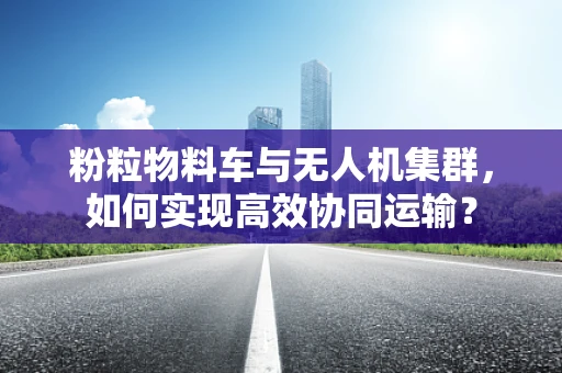 粉粒物料车与无人机集群，如何实现高效协同运输？