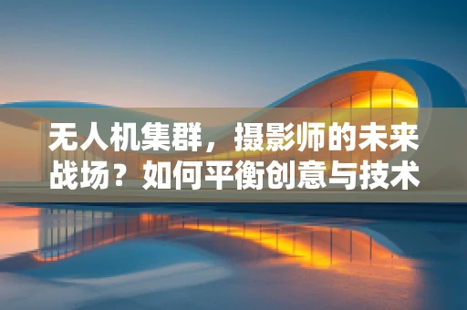 无人机集群，摄影师的未来战场？如何平衡创意与技术的融合？