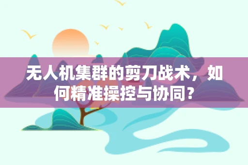 无人机集群的剪刀战术，如何精准操控与协同？