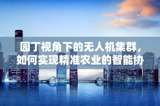 园丁视角下的无人机集群，如何实现精准农业的智能协同？