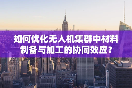 如何优化无人机集群中材料制备与加工的协同效应？