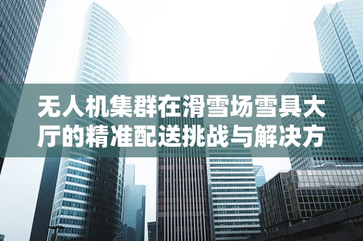 无人机集群在滑雪场雪具大厅的精准配送挑战与解决方案？