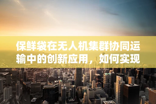 保鲜袋在无人机集群协同运输中的创新应用，如何实现高效、环保的物资储存？