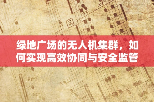 绿地广场的无人机集群，如何实现高效协同与安全监管？