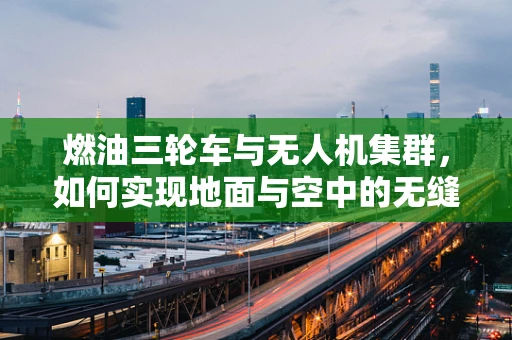 燃油三轮车与无人机集群，如何实现地面与空中的无缝协作？