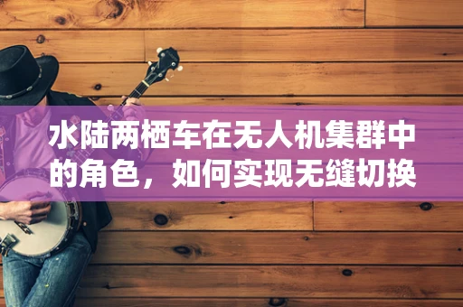 水陆两栖车在无人机集群中的角色，如何实现无缝切换与协同？