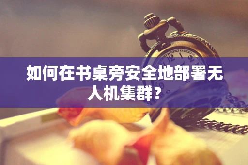 如何在书桌旁安全地部署无人机集群？