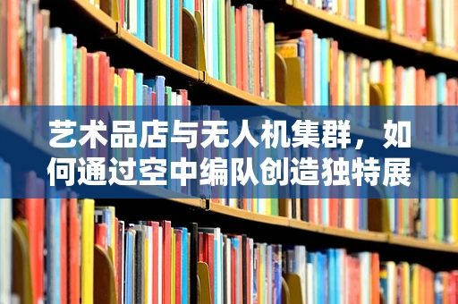 艺术品店与无人机集群，如何通过空中编队创造独特展示体验？