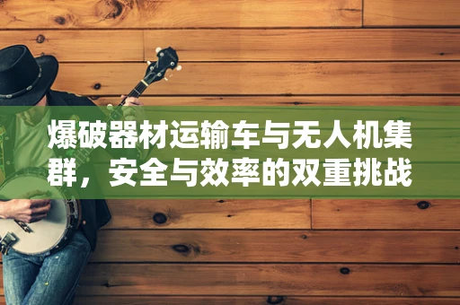 爆破器材运输车与无人机集群，安全与效率的双重挑战？