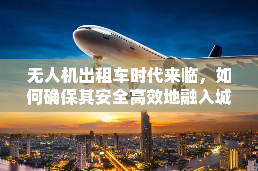 无人机出租车时代来临，如何确保其安全高效地融入城市交通网络？
