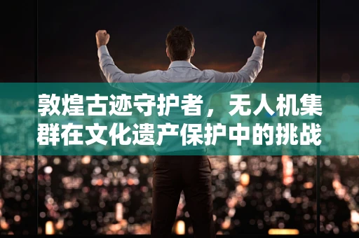 敦煌古迹守护者，无人机集群在文化遗产保护中的挑战与机遇