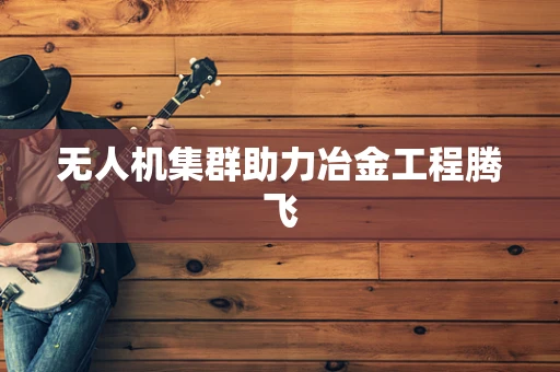 无人机集群助力冶金工程腾飞