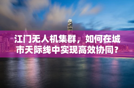 江门无人机集群，如何在城市天际线中实现高效协同？