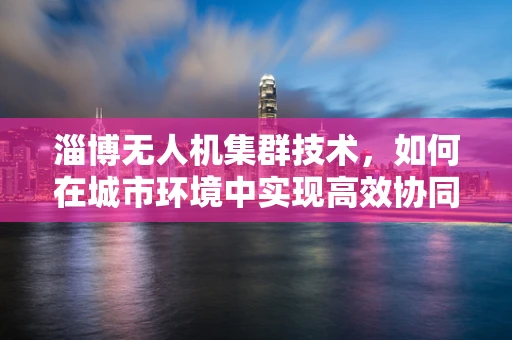 淄博无人机集群技术，如何在城市环境中实现高效协同？
