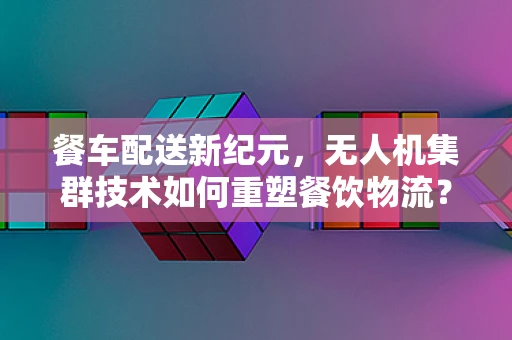 餐车配送新纪元，无人机集群技术如何重塑餐饮物流？