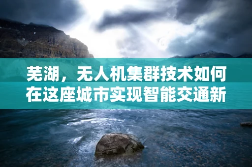 芜湖，无人机集群技术如何在这座城市实现智能交通新篇章？
