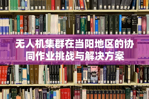 无人机集群在当阳地区的协同作业挑战与解决方案