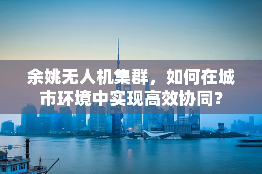 余姚无人机集群，如何在城市环境中实现高效协同？