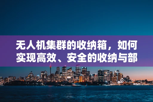 无人机集群的收纳箱，如何实现高效、安全的收纳与部署？