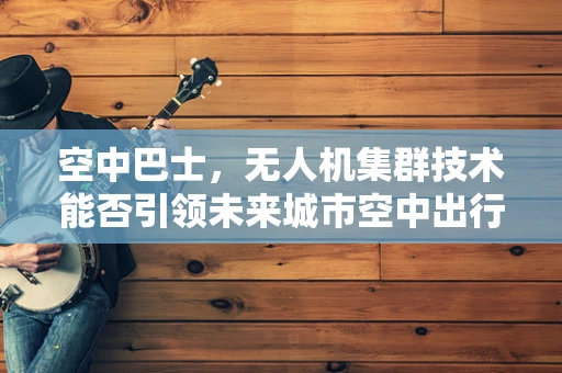 空中巴士，无人机集群技术能否引领未来城市空中出行的新纪元？