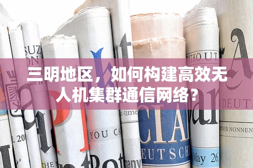 三明地区，如何构建高效无人机集群通信网络？