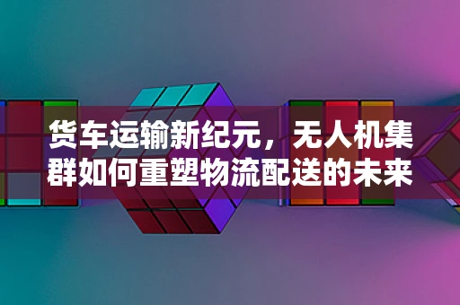 货车运输新纪元，无人机集群如何重塑物流配送的未来？