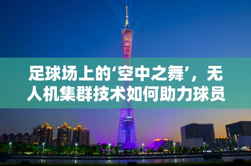 足球场上的‘空中之舞’，无人机集群技术如何助力球员追踪？