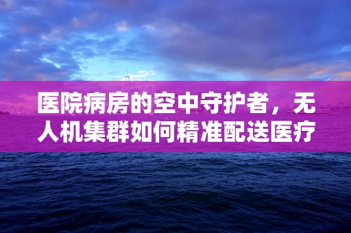 医院病房的空中守护者，无人机集群如何精准配送医疗物资？