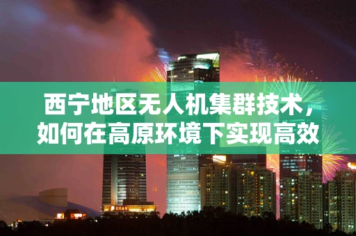 西宁地区无人机集群技术，如何在高原环境下实现高效协同？