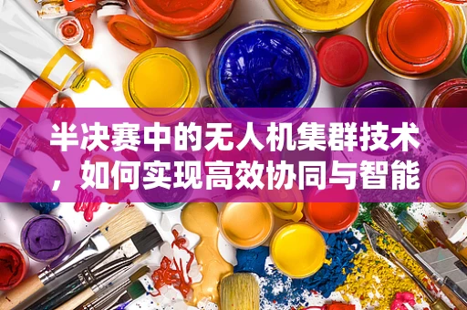 半决赛中的无人机集群技术，如何实现高效协同与智能决策？