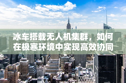 冰车搭载无人机集群，如何在极寒环境中实现高效协同？
