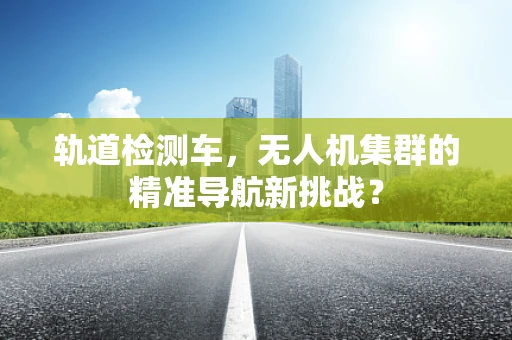 轨道检测车，无人机集群的精准导航新挑战？