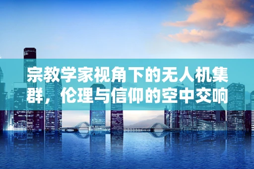 宗教学家视角下的无人机集群，伦理与信仰的空中交响曲
