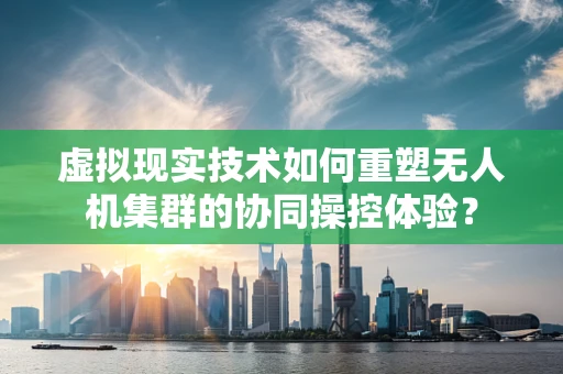 虚拟现实技术如何重塑无人机集群的协同操控体验？