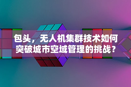 包头，无人机集群技术如何突破城市空域管理的挑战？