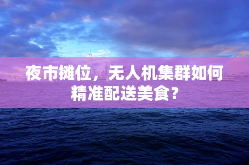 夜市摊位，无人机集群如何精准配送美食？