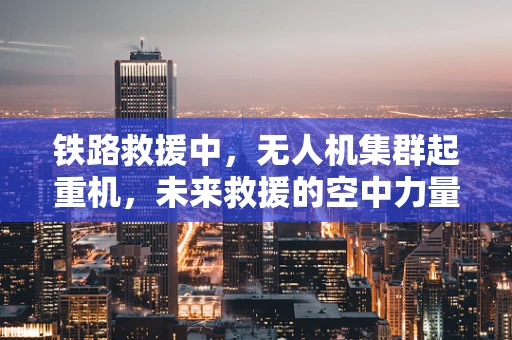 铁路救援中，无人机集群起重机，未来救援的空中力量？