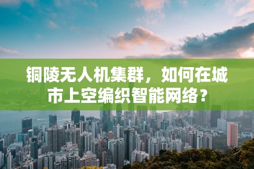 铜陵无人机集群，如何在城市上空编织智能网络？