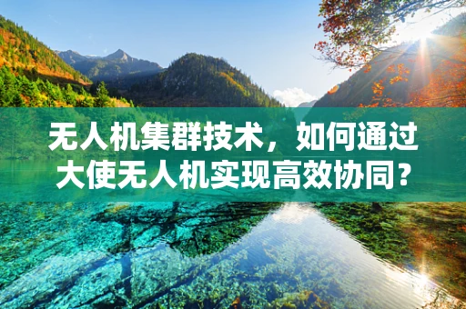 无人机集群技术，如何通过大使无人机实现高效协同？