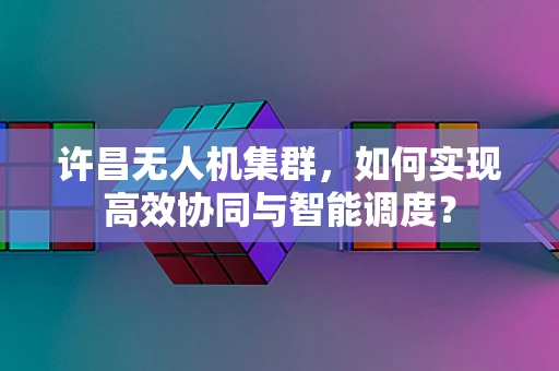 许昌无人机集群，如何实现高效协同与智能调度？