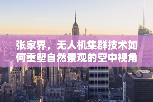 张家界，无人机集群技术如何重塑自然景观的空中视角？